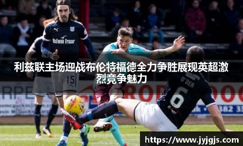 利兹联主场迎战布伦特福德全力争胜展现英超激烈竞争魅力